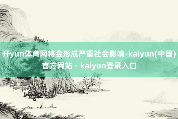开yun体育网将会形成严重社会影响-kaiyun(中国)官方网站 - kaiyun登录入口
