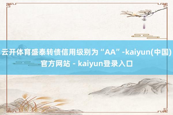 云开体育盛泰转债信用级别为“AA”-kaiyun(中国)官方网站 - kaiyun登录入口