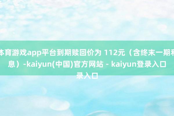 体育游戏app平台到期赎回价为 112元（含终末一期利息）-kaiyun(中国)官方网站 - kaiyun登录入口