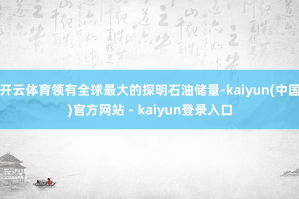 开云体育领有全球最大的探明石油储量-kaiyun(中国)官方网站 - kaiyun登录入口