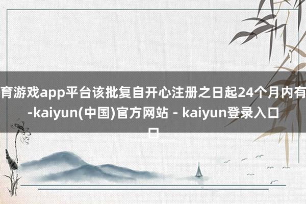 体育游戏app平台该批复自开心注册之日起24个月内有用-kaiyun(中国)官方网站 - kaiyun登录入口