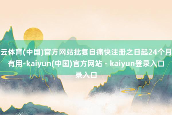 开云体育(中国)官方网站批复自痛快注册之日起24个月内有用-kaiyun(中国)官方网站 - kaiyun登录入口