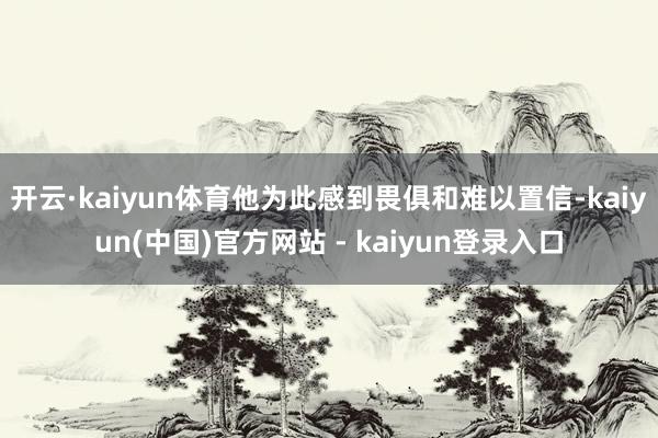 开云·kaiyun体育他为此感到畏俱和难以置信-kaiyun(中国)官方网站 - kaiyun登录入口