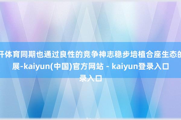 云开体育同期也通过良性的竞争神志稳步培植合座生态的发展-kaiyun(中国)官方网站 - kaiyun登录入口
