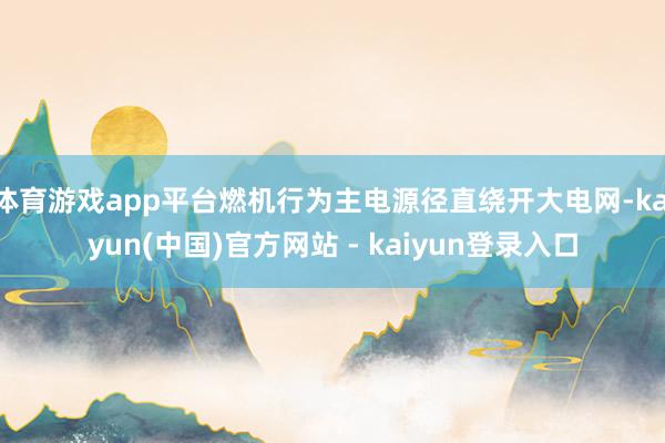 体育游戏app平台燃机行为主电源径直绕开大电网-kaiyun(中国)官方网站 - kaiyun登录入口