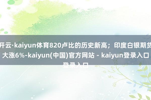 开云·kaiyun体育820卢比的历史新高；印度白银期货大涨6%-kaiyun(中国)官方网站 - kaiyun登录入口