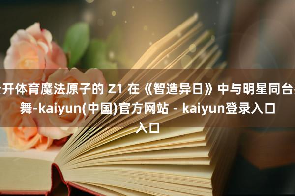 云开体育魔法原子的 Z1 在《智造异日》中与明星同台共舞-kaiyun(中国)官方网站 - kaiyun登录入口