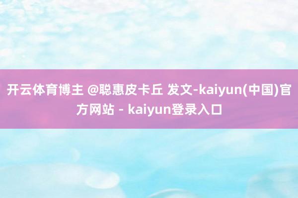 开云体育博主 @聪惠皮卡丘 发文-kaiyun(中国)官方网站 - kaiyun登录入口