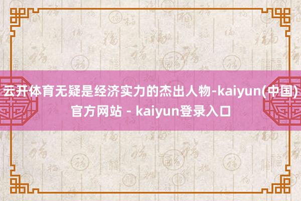 云开体育无疑是经济实力的杰出人物-kaiyun(中国)官方网站 - kaiyun登录入口